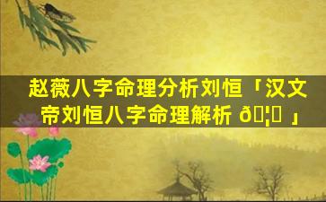 赵薇八字命理分析刘恒「汉文帝刘恒八字命理解析 🦉 」